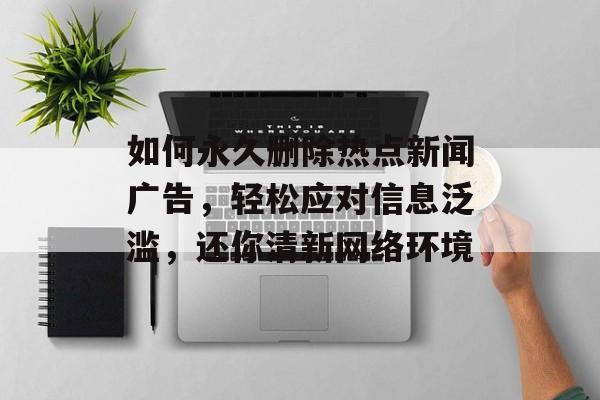 如何永久删除热点新闻广告，轻松应对信息泛滥，还你清新网络环境
