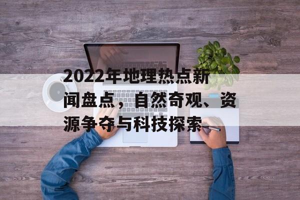 2022年地理热点新闻盘点,自然奇观、资源争夺与科技探索 2022年地理热点新闻盘点,自然奇观、资源争夺与科技探索