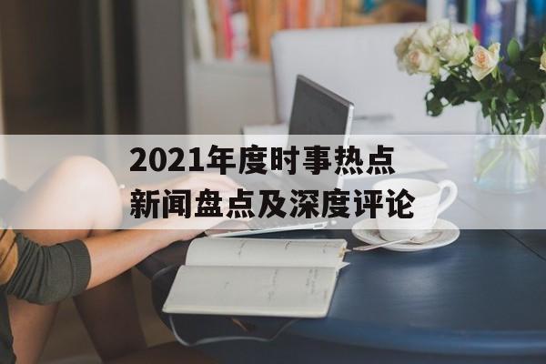 2021年度时事热点新闻盘点及深度评论 2021年度时事热点新闻盘点及深度评论