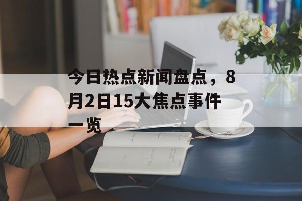 今日热点新闻盘点,8月2日15大焦点事件一览 今日热点新闻盘点,8月2日15大焦点事件一览