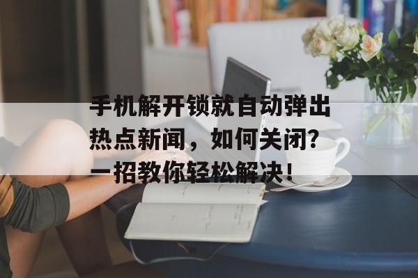 手机解开锁就自动弹出热点新闻,如何关闭?一招教你轻松解决! 手机解开锁就自动弹出热点新闻,如何关闭?一招教你轻松解决!