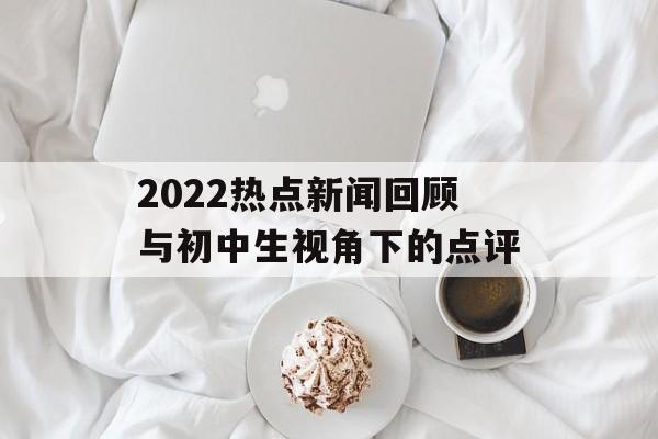 2022热点新闻回顾与初中生视角下的点评 2022热点新闻回顾与初中生视角下的点评