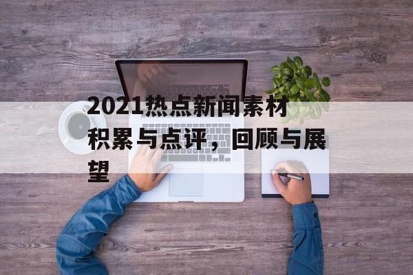 2021热点新闻素材积累与点评,回顾与展望 2021热点新闻素材积累与点评,回顾与展望