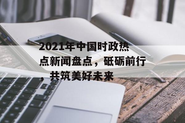 2021年中国时政热点新闻盘点，砥砺前行，共筑美好未来