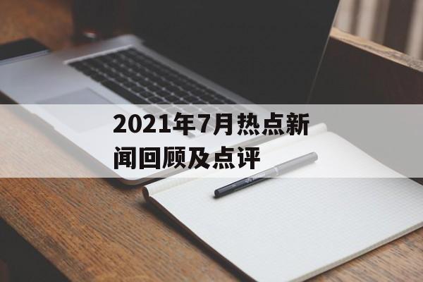 2021年7月热点新闻回顾及点评 2021年7月热点新闻回顾及点评