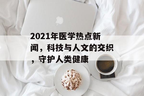 2021年医学热点新闻,科技与人文的交织,守护人类健康 2021年医学热点新闻,科技与人文的交织,守护人类健康