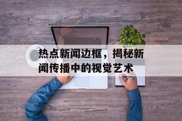 热点新闻边框，揭秘新闻传播中的视觉艺术