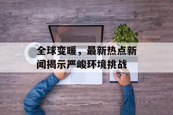 全球变暖,最新热点新闻揭示严峻环境挑战 全球变暖,最新热点新闻揭示严峻环境挑战