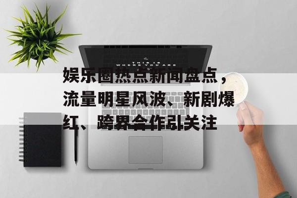 娱乐圈热点新闻盘点，流量明星风波、新剧爆红、跨界合作引关注