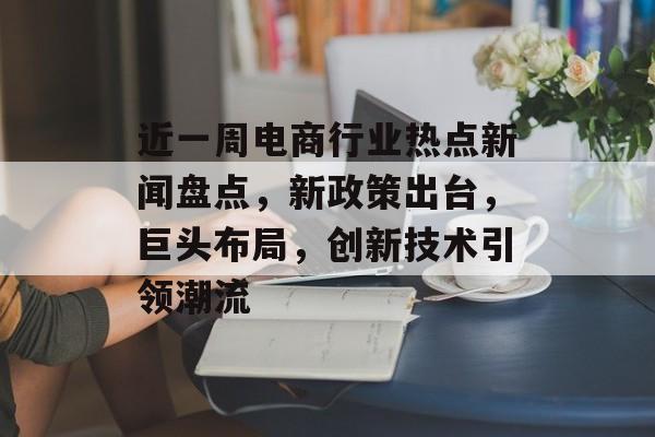 近一周电商行业热点新闻盘点，新政策出台，巨头布局，创新技术引领潮流