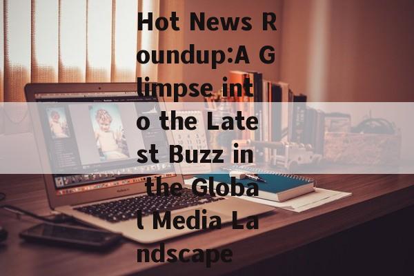 Hot News Roundup:A Glimpse into the Latest Buzz in the Global Media Landscape
