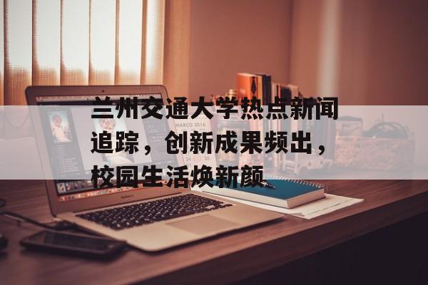 兰州交通大学热点新闻追踪，创新成果频出，校园生活焕新颜
