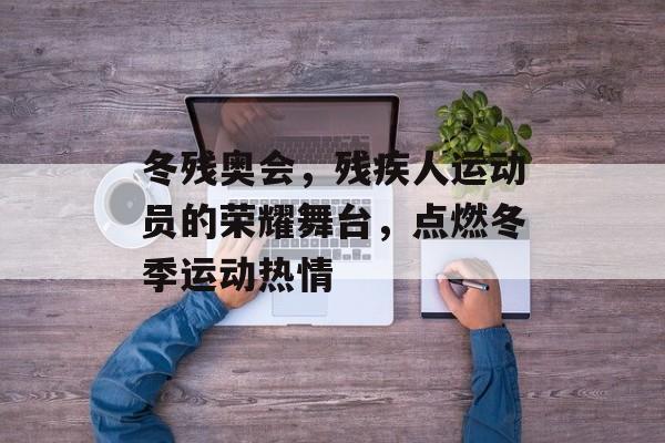 冬残奥会，残疾人运动员的荣耀舞台，点燃冬季运动热情
