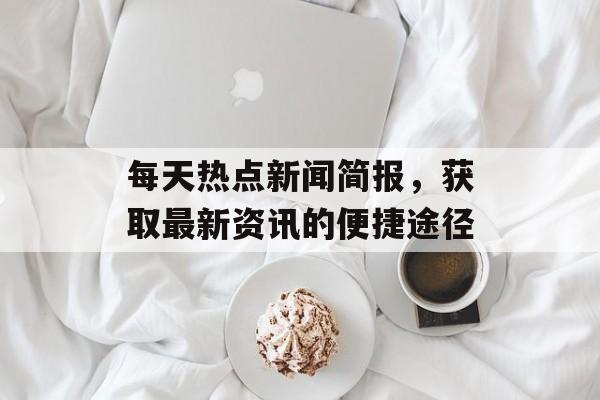每天热点新闻简报,获取最新资讯的便捷途径 每天热点新闻简报,获取最新资讯的便捷途径