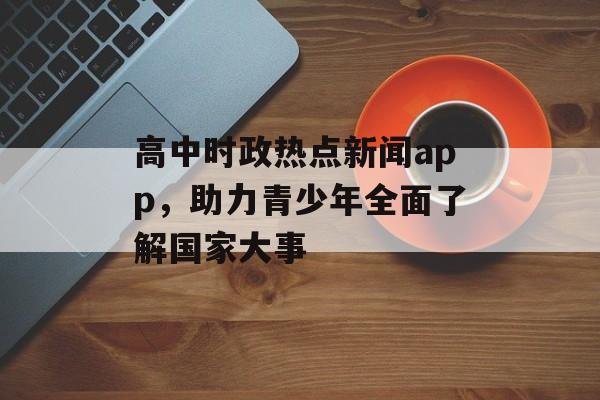 高中时政热点新闻app，助力青少年全面了解国家大事