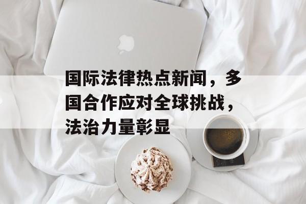 国际法律热点新闻,多国合作应对全球挑战,法治力量彰显 国际法律热点新闻,多国合作应对全球挑战,法治力量彰显