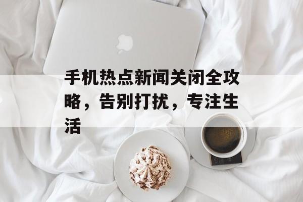 手机热点新闻关闭全攻略,告别打扰,专注生活 手机热点新闻关闭全攻略,告别打扰,专注生活