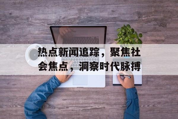 热点新闻追踪,聚焦社会焦点,洞察时代脉搏 热点新闻追踪,聚焦社会焦点,洞察时代脉搏