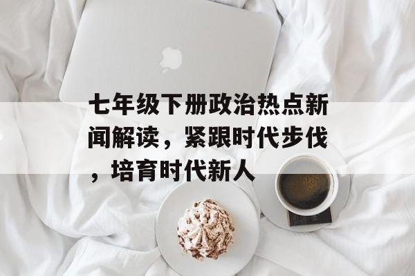 七年级下册政治热点新闻解读,紧跟时代步伐,培育时代新人 七年级下册政治热点新闻解读,紧跟时代步伐,培育时代新人