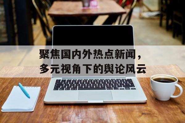 聚焦国内外热点新闻，多元视角下的舆论风云