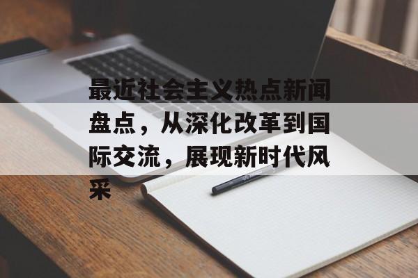最近社会主义热点新闻盘点,从深化改革到国际交流,展现新时代风采 最近社会主义热点新闻盘点,从深化改革到国际交流,展现新时代风采