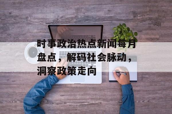 时事政治热点新闻每月盘点,解码社会脉动,洞察政策走向 时事政治热点新闻每月盘点,解码社会脉动,洞察政策走向