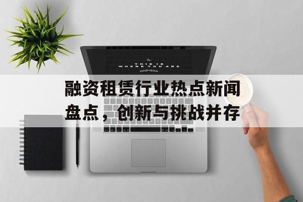 融资租赁行业热点新闻盘点,创新与挑战并存 融资租赁行业热点新闻盘点,创新与挑战并存