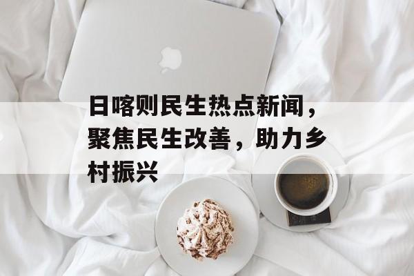 日喀则民生热点新闻,聚焦民生改善,助力乡村振兴 日喀则民生热点新闻,聚焦民生改善,助力乡村振兴