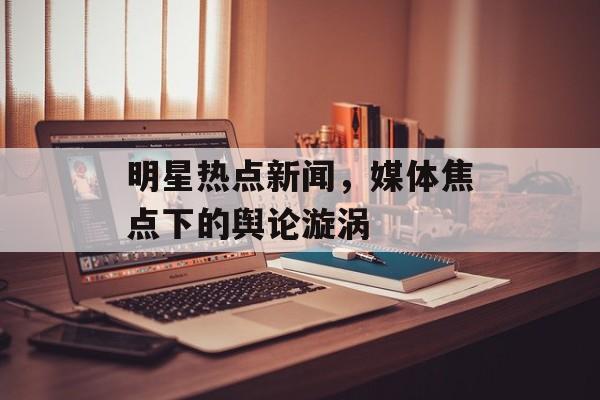 明星热点新闻,媒体焦点下的舆论漩涡 明星热点新闻,媒体焦点下的舆论漩涡
