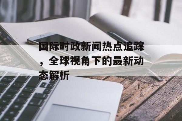 国际时政新闻热点追踪,全球视角下的最新动态解析 国际时政新闻热点追踪,全球视角下的最新动态解析