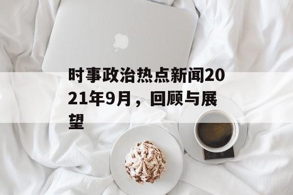 时事政治热点新闻2021年9月,回顾与展望 时事政治热点新闻2021年9月,回顾与展望