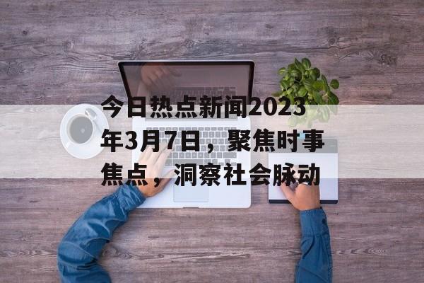 今日热点新闻2023年3月7日,聚焦时事焦点,洞察社会脉动 今日热点新闻2023年3月7日,聚焦时事焦点,洞察社会脉动