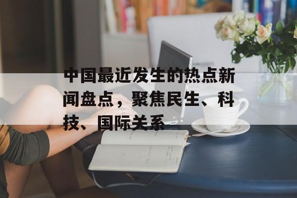 中国最近发生的热点新闻盘点,聚焦民生、科技、国际关系 中国最近发生的热点新闻盘点,聚焦民生、科技、国际关系
