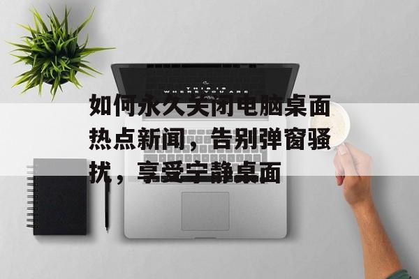 如何永久关闭电脑桌面热点新闻,告别弹窗骚扰,享受宁静桌面 如何永久关闭电脑桌面热点新闻,告别弹窗骚扰,享受宁静桌面