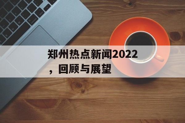 郑州热点新闻2022,回顾与展望 郑州热点新闻2022,回顾与展望