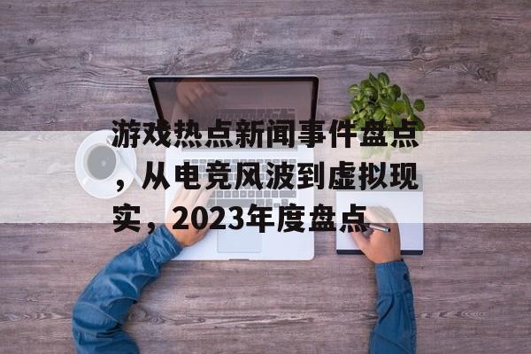 游戏热点新闻事件盘点，从电竞风波到虚拟现实，2023年度盘点