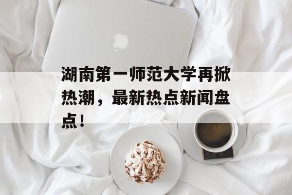 湖南第一师范大学再掀热潮，最新热点新闻盘点！