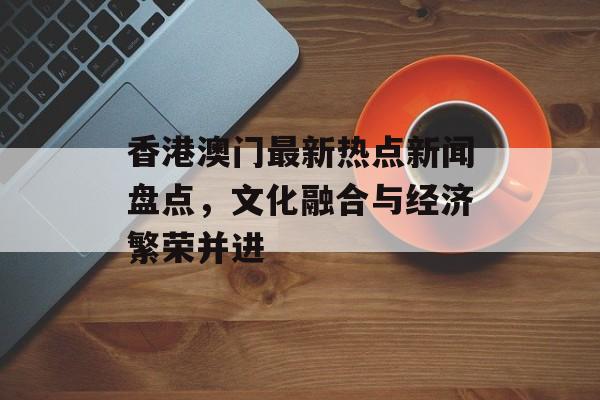 香港澳门最新热点新闻盘点，文化融合与经济繁荣并进
