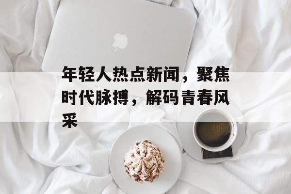 年轻人热点新闻，聚焦时代脉搏，解码青春风采