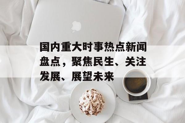 国内重大时事热点新闻盘点，聚焦民生、关注发展、展望未来