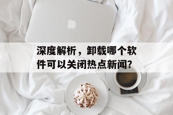 深度解析,卸载哪个软件可以关闭热点新闻? 深度解析,卸载哪个软件可以关闭热点新闻?