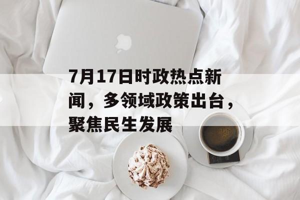 7月17日时政热点新闻，多领域政策出台，聚焦民生发展
