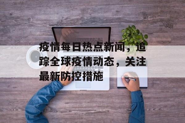疫情每日热点新闻，追踪全球疫情动态，关注最新防控措施