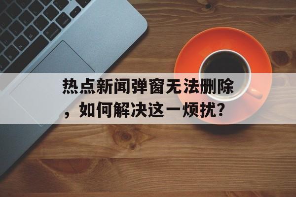 热点新闻弹窗无法删除,如何解决这一烦扰? 热点新闻弹窗无法删除,如何解决这一烦扰?