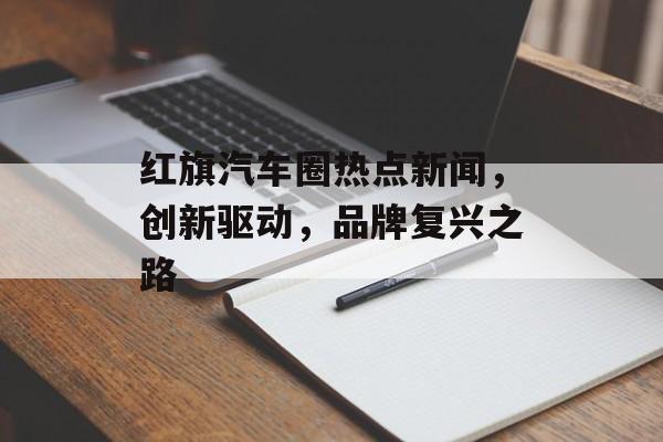 红旗汽车圈热点新闻,创新驱动,品牌复兴之路 红旗汽车圈热点新闻,创新驱动,品牌复兴之路