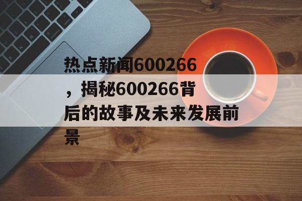 热点新闻600266,揭秘600266背后的故事及未来发展前景 热点新闻600266,揭秘600266背后的故事及未来发展前景