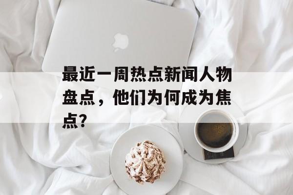 最近一周热点新闻人物盘点,他们为何成为焦点? 最近一周热点新闻人物盘点,他们为何成为焦点?
