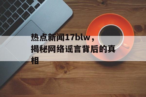 热点新闻17blw,揭秘网络谣言背后的真相 热点新闻17blw,揭秘网络谣言背后的真相
