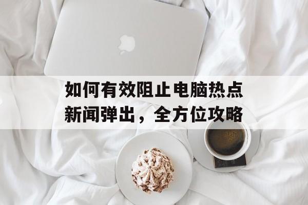 如何有效阻止电脑热点新闻弹出,全方位攻略 如何有效阻止电脑热点新闻弹出,全方位攻略