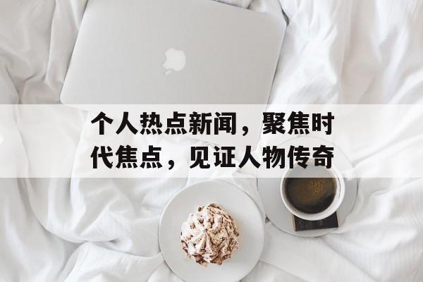 个人热点新闻，聚焦时代焦点，见证人物传奇